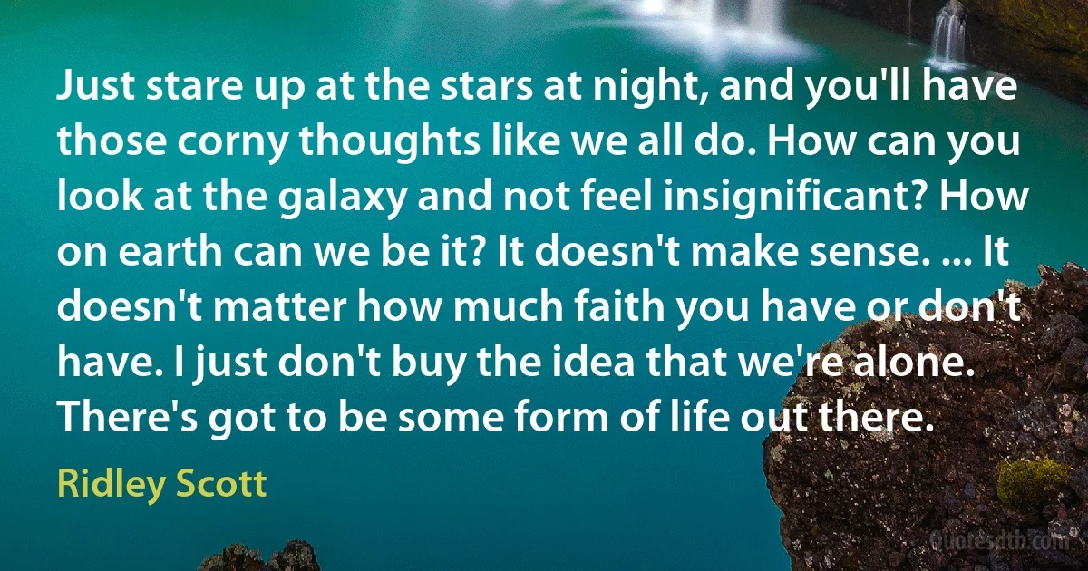 Just stare up at the stars at night, and you'll have those corny thoughts like we all do. How can you look at the galaxy and not feel insignificant? How on earth can we be it? It doesn't make sense. ... It doesn't matter how much faith you have or don't have. I just don't buy the idea that we're alone. There's got to be some form of life out there. (Ridley Scott)