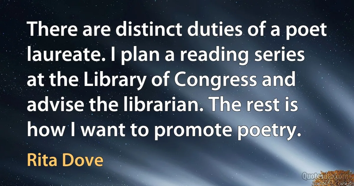 There are distinct duties of a poet laureate. I plan a reading series at the Library of Congress and advise the librarian. The rest is how I want to promote poetry. (Rita Dove)