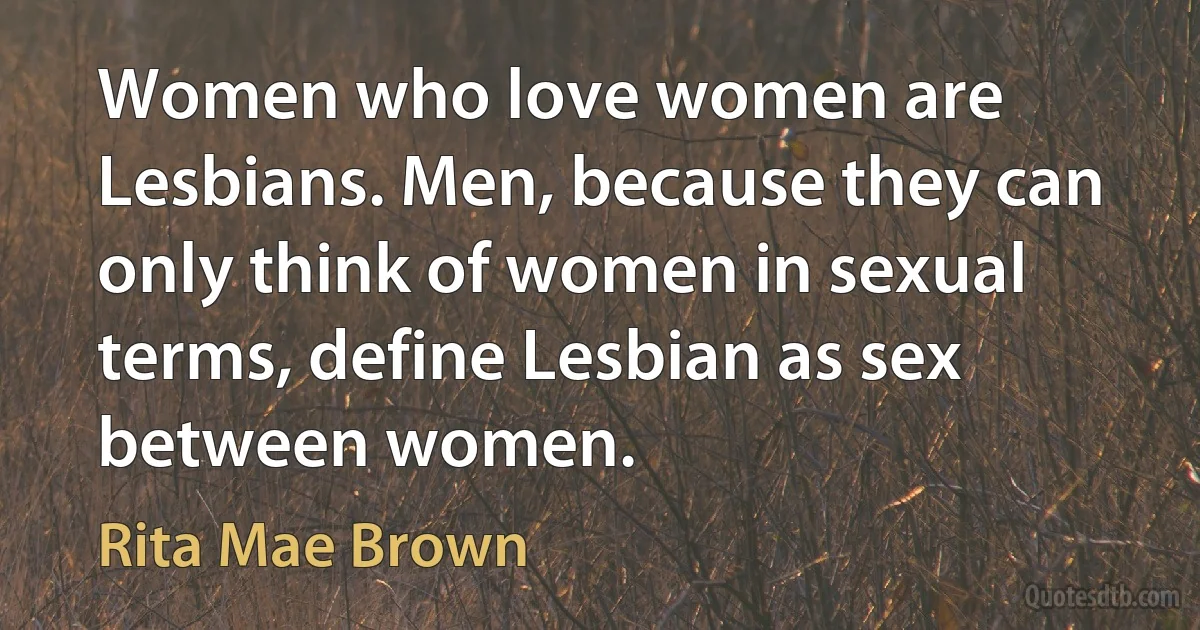 Women who love women are Lesbians. Men, because they can only think of women in sexual terms, define Lesbian as sex between women. (Rita Mae Brown)