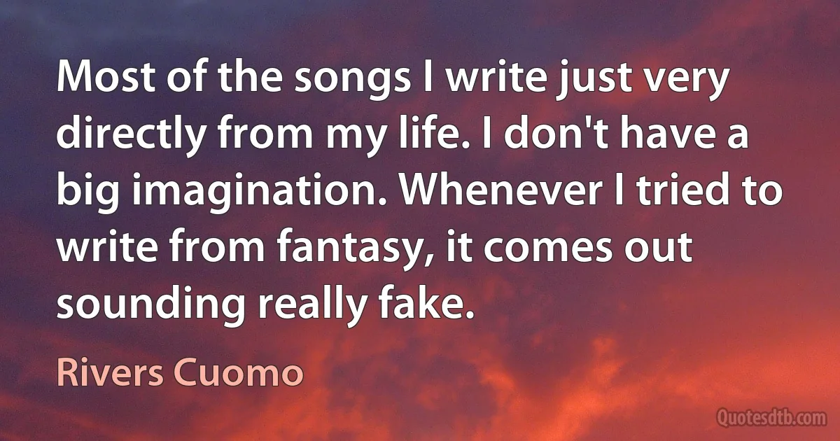 Most of the songs I write just very directly from my life. I don't have a big imagination. Whenever I tried to write from fantasy, it comes out sounding really fake. (Rivers Cuomo)