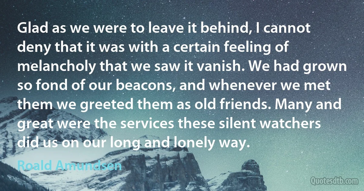 Glad as we were to leave it behind, I cannot deny that it was with a certain feeling of melancholy that we saw it vanish. We had grown so fond of our beacons, and whenever we met them we greeted them as old friends. Many and great were the services these silent watchers did us on our long and lonely way. (Roald Amundsen)