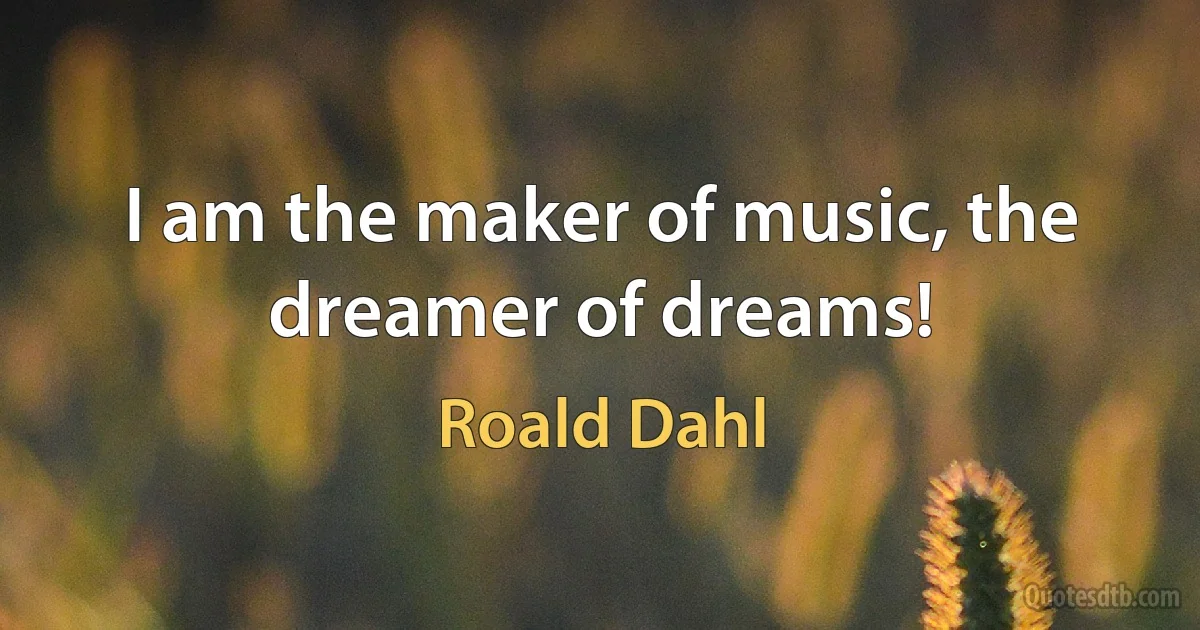 I am the maker of music, the dreamer of dreams! (Roald Dahl)