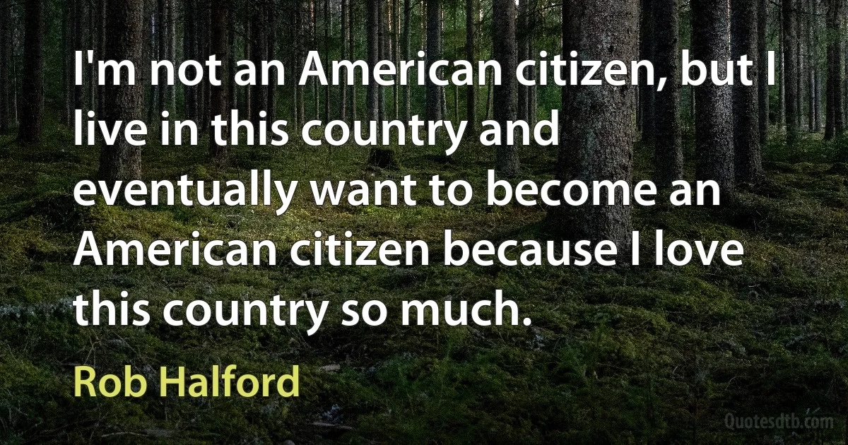 I'm not an American citizen, but I live in this country and eventually want to become an American citizen because I love this country so much. (Rob Halford)