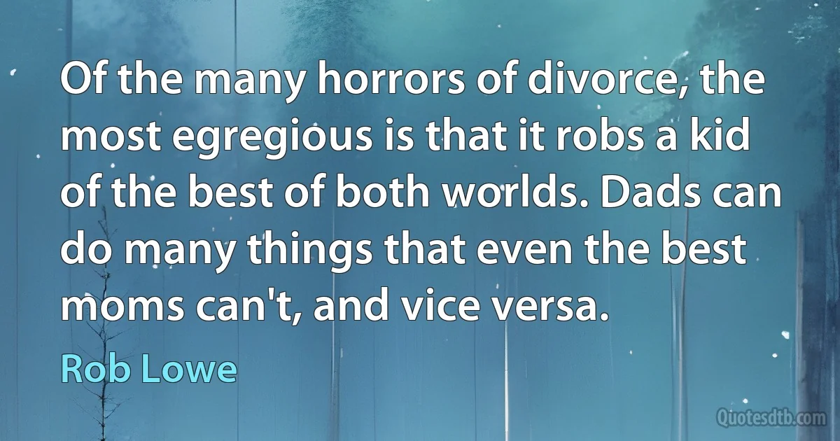 Of the many horrors of divorce, the most egregious is that it robs a kid of the best of both worlds. Dads can do many things that even the best moms can't, and vice versa. (Rob Lowe)