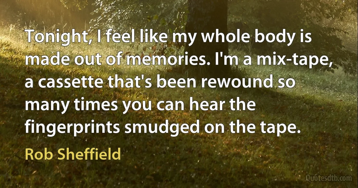 Tonight, I feel like my whole body is made out of memories. I'm a mix-tape, a cassette that's been rewound so many times you can hear the fingerprints smudged on the tape. (Rob Sheffield)