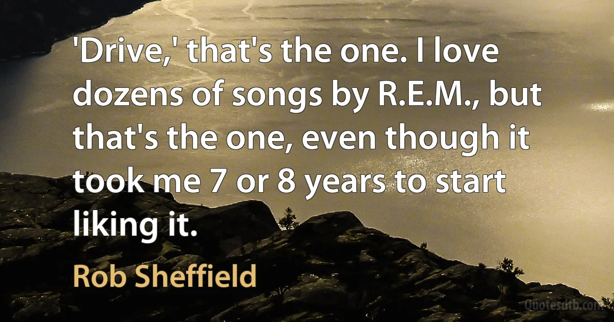 'Drive,' that's the one. I love dozens of songs by R.E.M., but that's the one, even though it took me 7 or 8 years to start liking it. (Rob Sheffield)