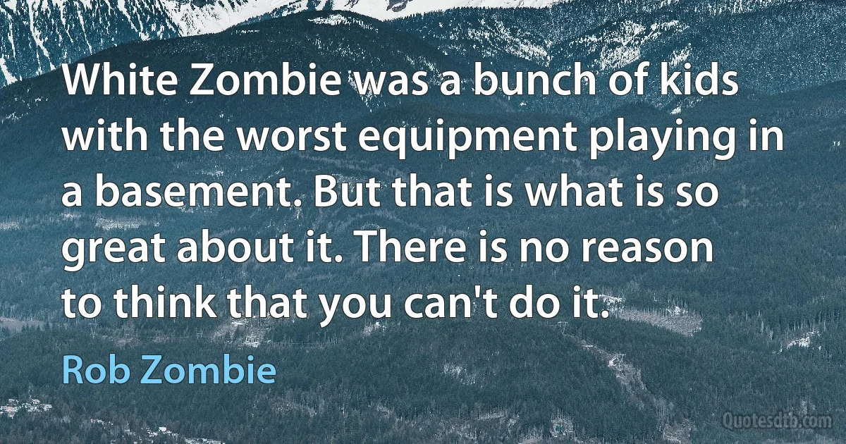 White Zombie was a bunch of kids with the worst equipment playing in a basement. But that is what is so great about it. There is no reason to think that you can't do it. (Rob Zombie)