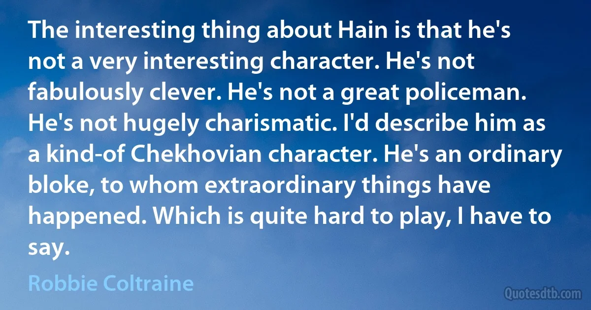 The interesting thing about Hain is that he's not a very interesting character. He's not fabulously clever. He's not a great policeman. He's not hugely charismatic. I'd describe him as a kind-of Chekhovian character. He's an ordinary bloke, to whom extraordinary things have happened. Which is quite hard to play, I have to say. (Robbie Coltraine)