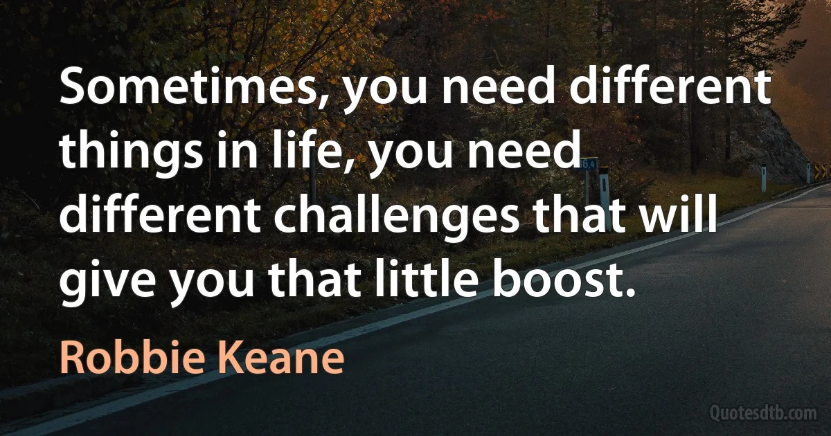 Sometimes, you need different things in life, you need different challenges that will give you that little boost. (Robbie Keane)