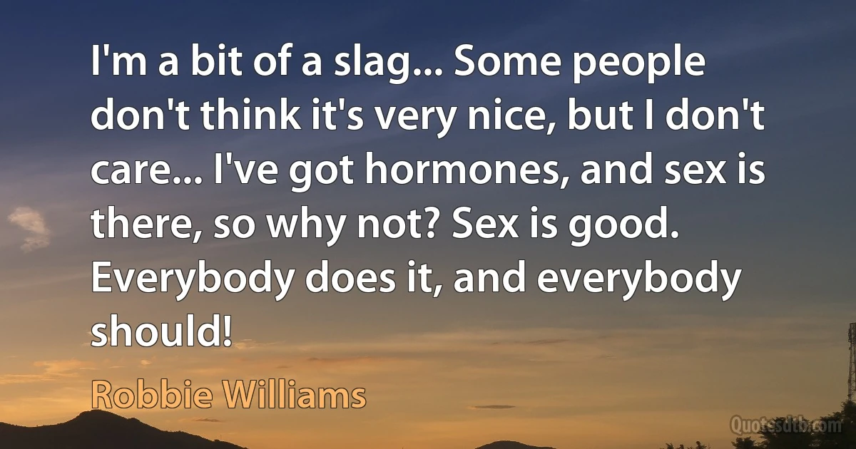 I'm a bit of a slag... Some people don't think it's very nice, but I don't care... I've got hormones, and sex is there, so why not? Sex is good. Everybody does it, and everybody should! (Robbie Williams)