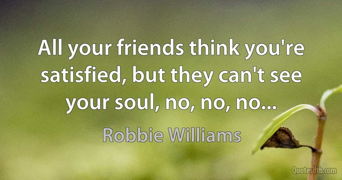 All your friends think you're satisfied, but they can't see your soul, no, no, no... (Robbie Williams)