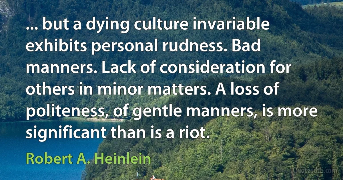 ... but a dying culture invariable exhibits personal rudness. Bad manners. Lack of consideration for others in minor matters. A loss of politeness, of gentle manners, is more significant than is a riot. (Robert A. Heinlein)