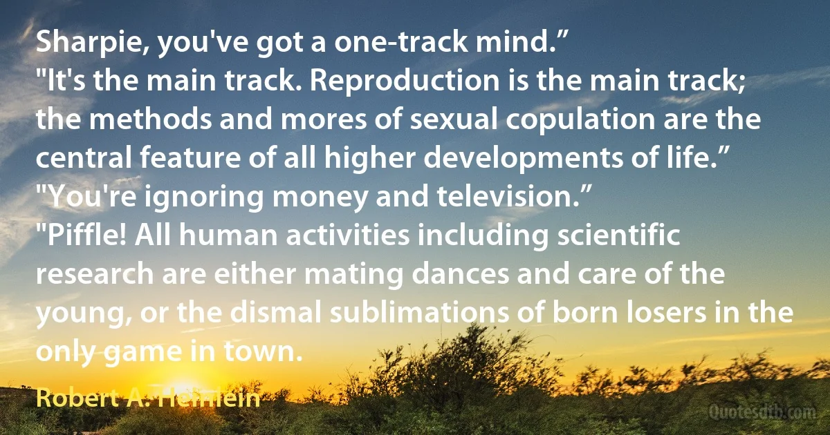 Sharpie, you've got a one-track mind.”
"It's the main track. Reproduction is the main track; the methods and mores of sexual copulation are the central feature of all higher developments of life.”
"You're ignoring money and television.”
"Piffle! All human activities including scientific research are either mating dances and care of the young, or the dismal sublimations of born losers in the only game in town. (Robert A. Heinlein)