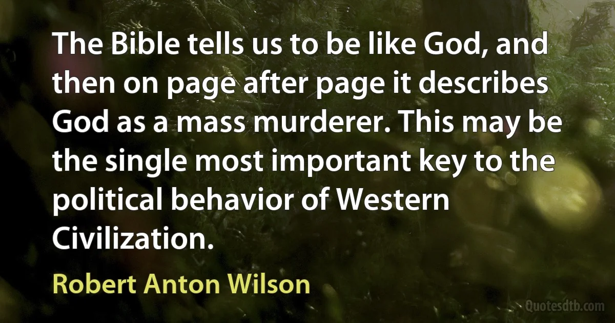 The Bible tells us to be like God, and then on page after page it describes God as a mass murderer. This may be the single most important key to the political behavior of Western Civilization. (Robert Anton Wilson)