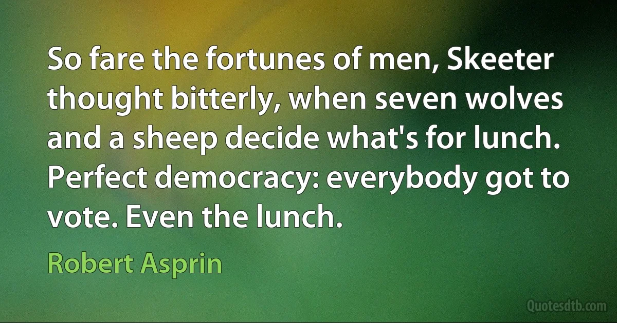 So fare the fortunes of men, Skeeter thought bitterly, when seven wolves and a sheep decide what's for lunch. Perfect democracy: everybody got to vote. Even the lunch. (Robert Asprin)