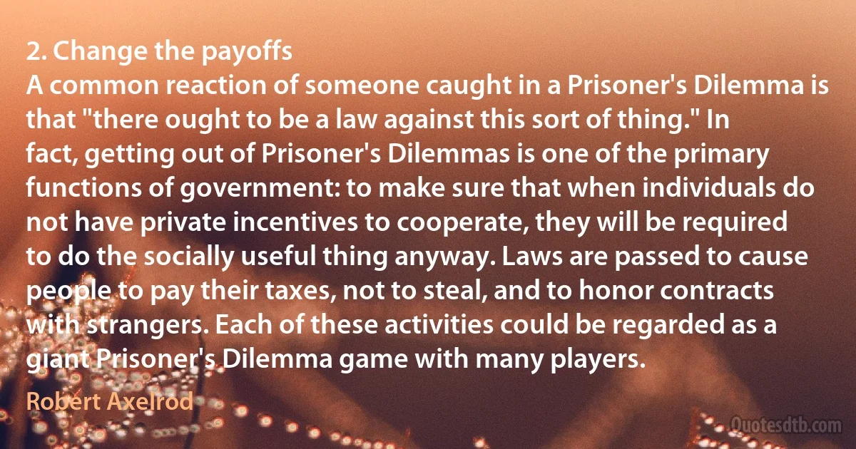 2. Change the payoffs
A common reaction of someone caught in a Prisoner's Dilemma is that "there ought to be a law against this sort of thing." In fact, getting out of Prisoner's Dilemmas is one of the primary functions of government: to make sure that when individuals do not have private incentives to cooperate, they will be required to do the socially useful thing anyway. Laws are passed to cause people to pay their taxes, not to steal, and to honor contracts with strangers. Each of these activities could be regarded as a giant Prisoner's Dilemma game with many players. (Robert Axelrod)