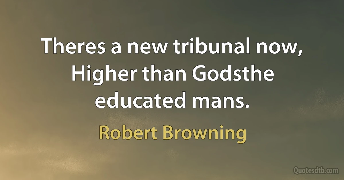 Theres a new tribunal now, Higher than Godsthe educated mans. (Robert Browning)