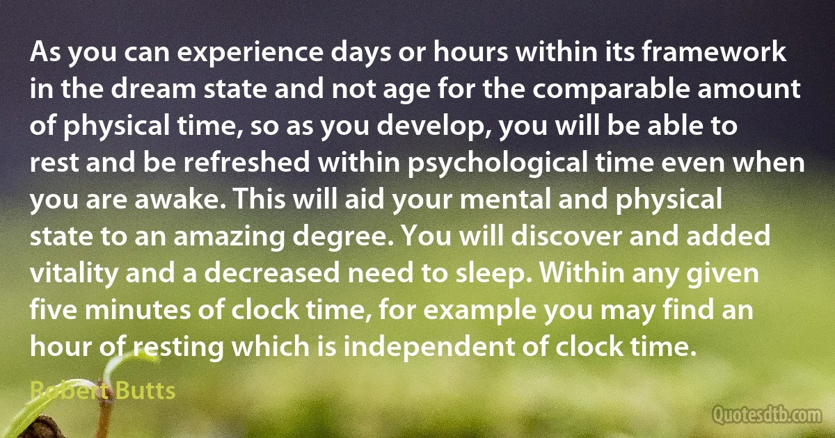 As you can experience days or hours within its framework in the dream state and not age for the comparable amount of physical time, so as you develop, you will be able to rest and be refreshed within psychological time even when you are awake. This will aid your mental and physical state to an amazing degree. You will discover and added vitality and a decreased need to sleep. Within any given five minutes of clock time, for example you may find an hour of resting which is independent of clock time. (Robert Butts)