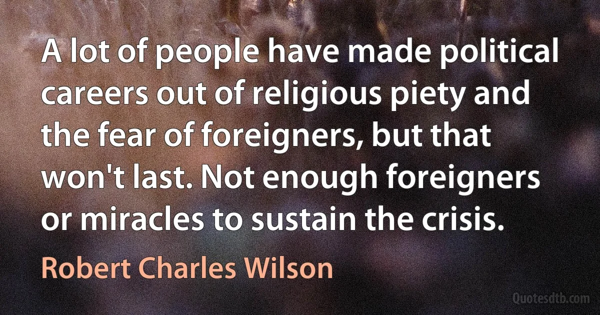 A lot of people have made political careers out of religious piety and the fear of foreigners, but that won't last. Not enough foreigners or miracles to sustain the crisis. (Robert Charles Wilson)