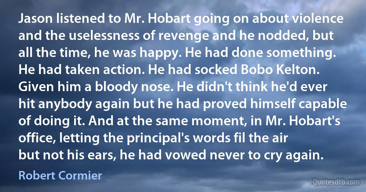 Jason listened to Mr. Hobart going on about violence and the uselessness of revenge and he nodded, but all the time, he was happy. He had done something. He had taken action. He had socked Bobo Kelton. Given him a bloody nose. He didn't think he'd ever hit anybody again but he had proved himself capable of doing it. And at the same moment, in Mr. Hobart's office, letting the principal's words fil the air but not his ears, he had vowed never to cry again. (Robert Cormier)