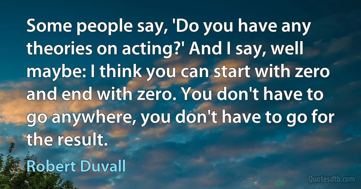 Some people say, 'Do you have any theories on acting?' And I say, well maybe: I think you can start with zero and end with zero. You don't have to go anywhere, you don't have to go for the result. (Robert Duvall)