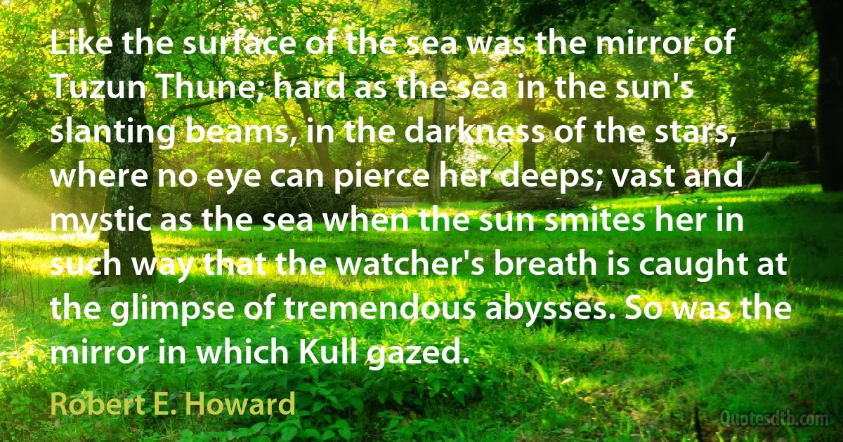 Like the surface of the sea was the mirror of Tuzun Thune; hard as the sea in the sun's slanting beams, in the darkness of the stars, where no eye can pierce her deeps; vast and mystic as the sea when the sun smites her in such way that the watcher's breath is caught at the glimpse of tremendous abysses. So was the mirror in which Kull gazed. (Robert E. Howard)