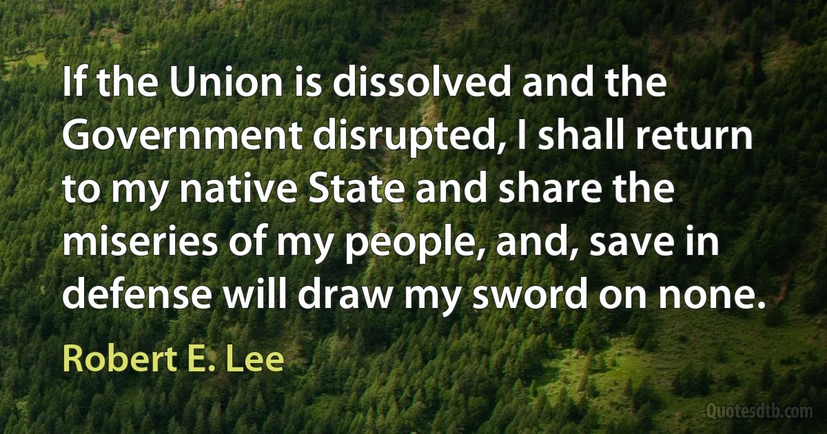 If the Union is dissolved and the Government disrupted, I shall return to my native State and share the miseries of my people, and, save in defense will draw my sword on none. (Robert E. Lee)