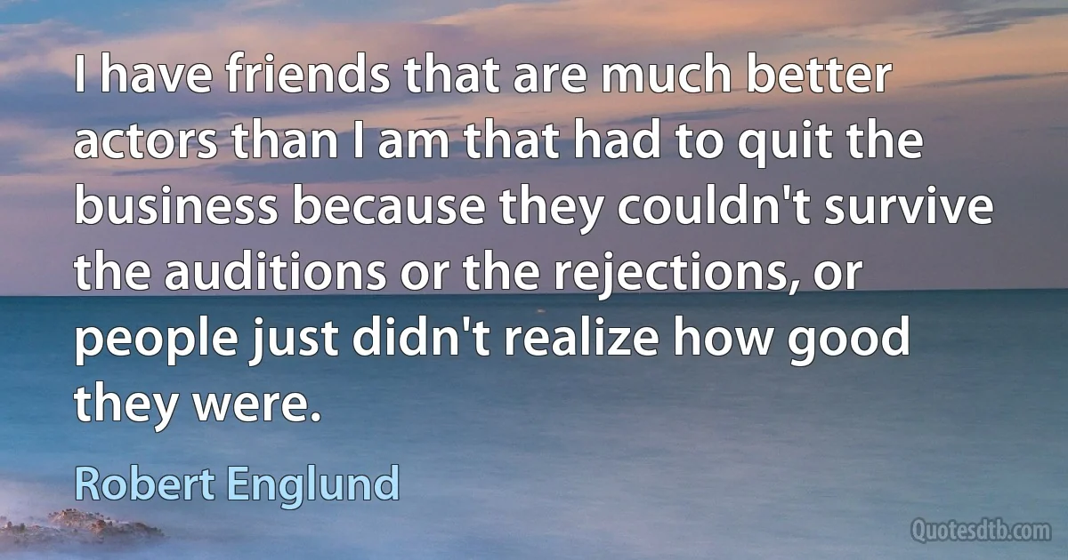 I have friends that are much better actors than I am that had to quit the business because they couldn't survive the auditions or the rejections, or people just didn't realize how good they were. (Robert Englund)