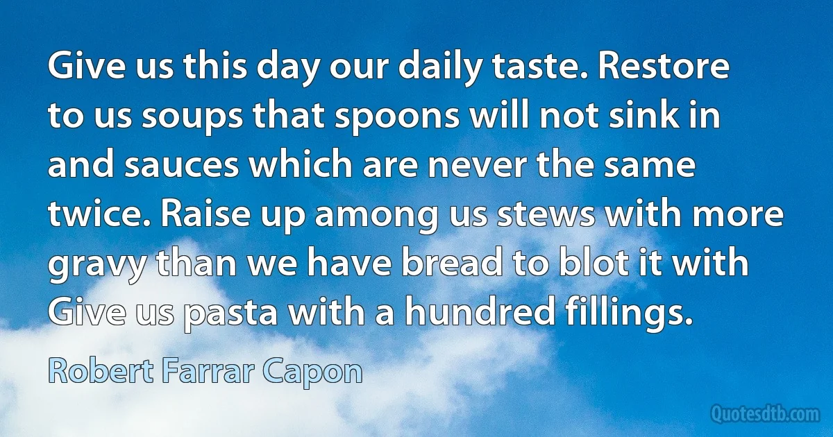 Give us this day our daily taste. Restore to us soups that spoons will not sink in and sauces which are never the same twice. Raise up among us stews with more gravy than we have bread to blot it with Give us pasta with a hundred fillings. (Robert Farrar Capon)