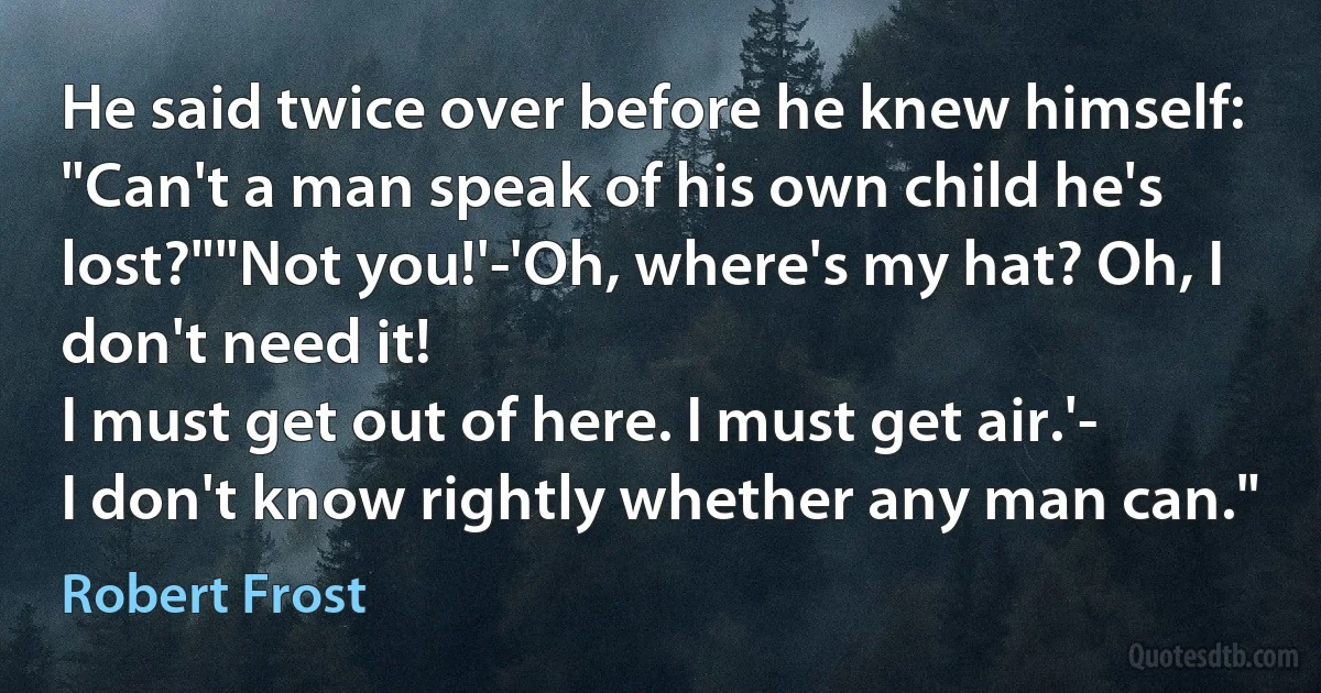 He said twice over before he knew himself:
"Can't a man speak of his own child he's lost?""Not you!'-'Oh, where's my hat? Oh, I don't need it!
I must get out of here. I must get air.'-
I don't know rightly whether any man can." (Robert Frost)