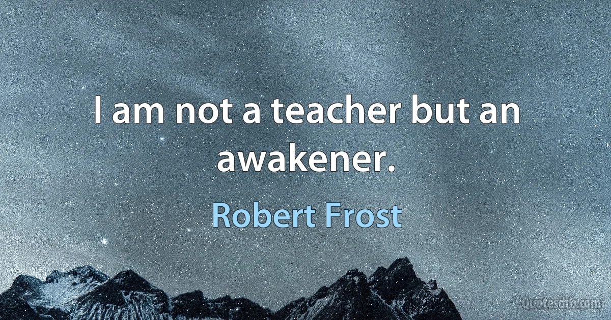 I am not a teacher but an awakener. (Robert Frost)