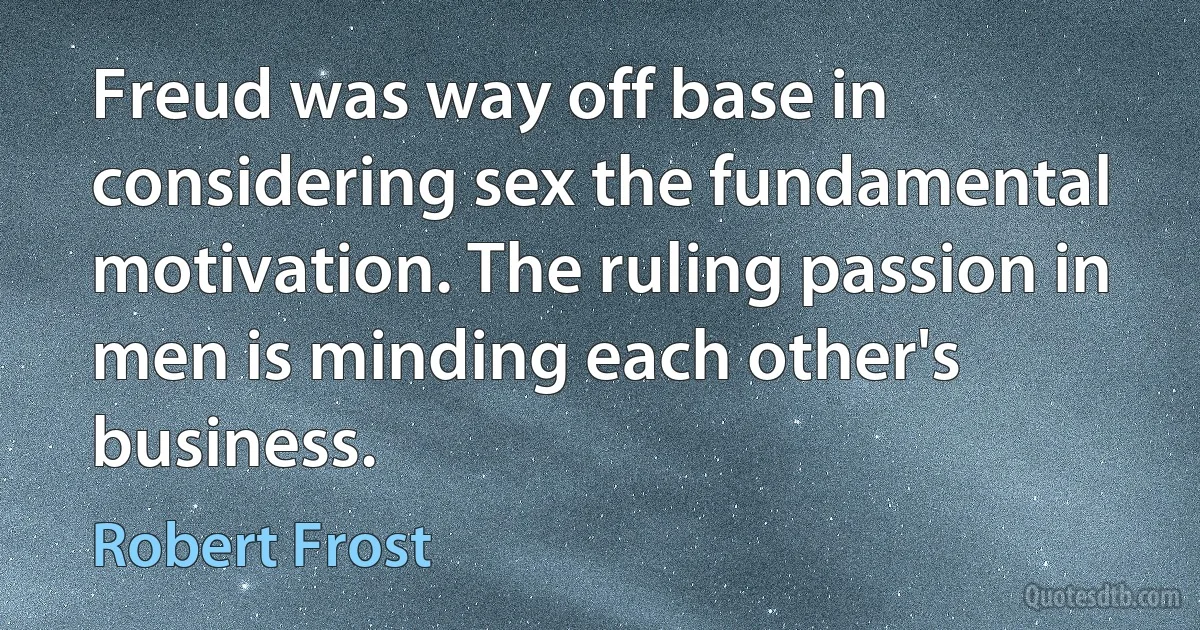 Freud was way off base in considering sex the fundamental motivation. The ruling passion in men is minding each other's business. (Robert Frost)