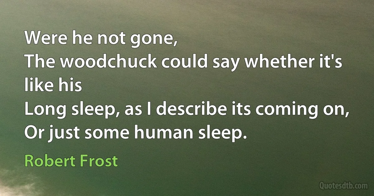 Were he not gone,
The woodchuck could say whether it's like his
Long sleep, as I describe its coming on,
Or just some human sleep. (Robert Frost)