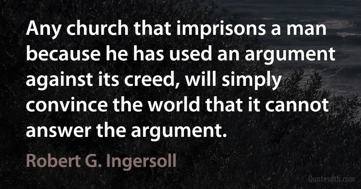 Any church that imprisons a man because he has used an argument against its creed, will simply convince the world that it cannot answer the argument. (Robert G. Ingersoll)