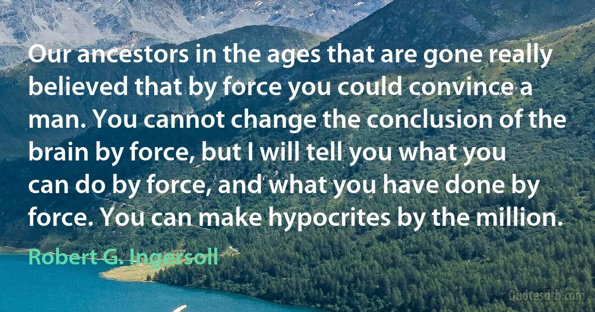 Our ancestors in the ages that are gone really believed that by force you could convince a man. You cannot change the conclusion of the brain by force, but I will tell you what you can do by force, and what you have done by force. You can make hypocrites by the million. (Robert G. Ingersoll)