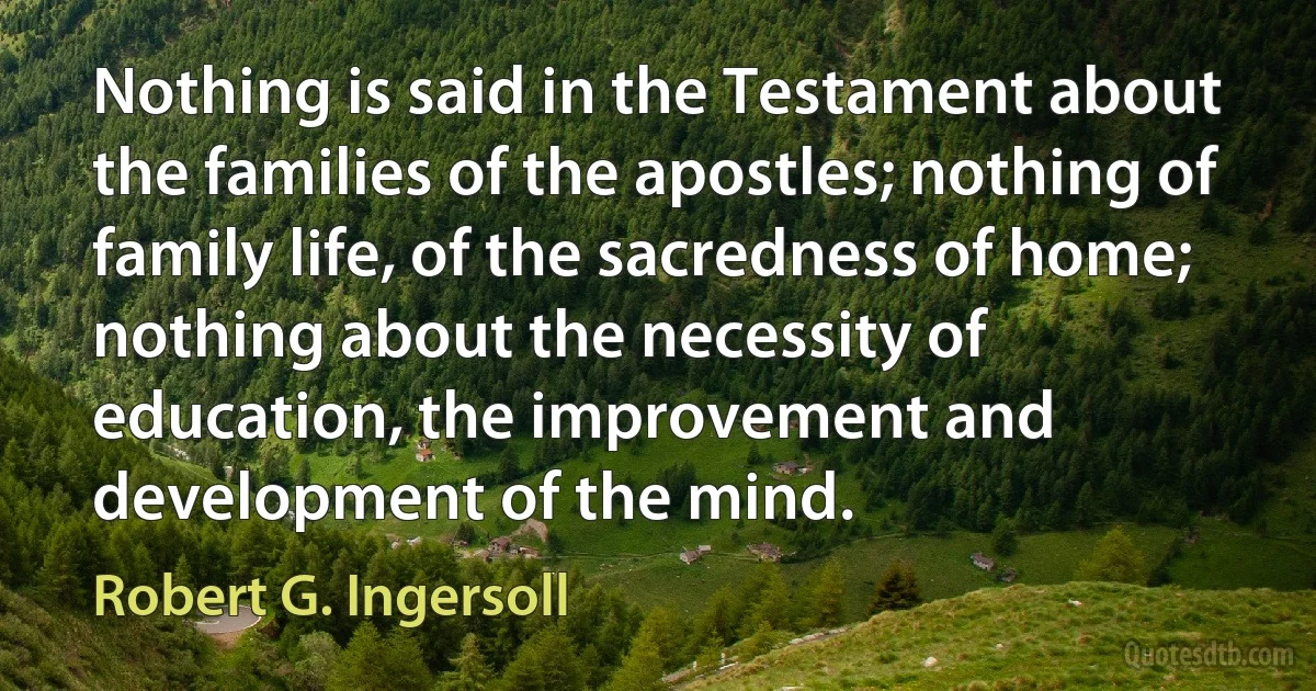 Nothing is said in the Testament about the families of the apostles; nothing of family life, of the sacredness of home; nothing about the necessity of education, the improvement and development of the mind. (Robert G. Ingersoll)