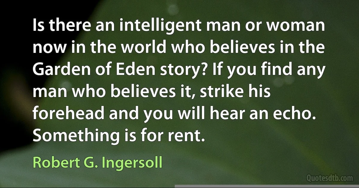 Is there an intelligent man or woman now in the world who believes in the Garden of Eden story? If you find any man who believes it, strike his forehead and you will hear an echo. Something is for rent. (Robert G. Ingersoll)