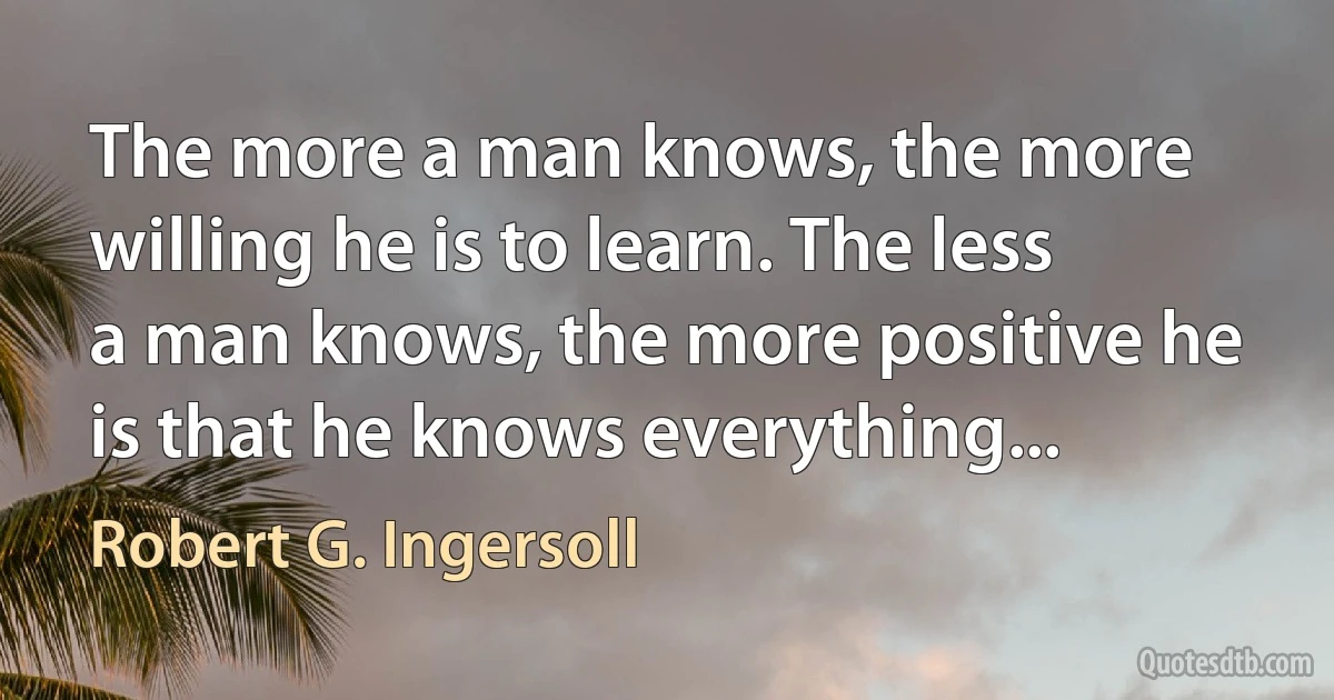 The more a man knows, the more willing he is to learn. The less a man knows, the more positive he is that he knows everything... (Robert G. Ingersoll)