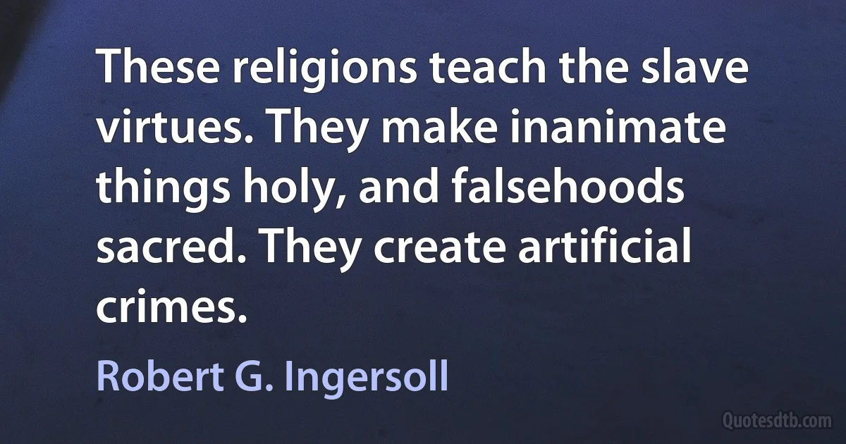 These religions teach the slave virtues. They make inanimate things holy, and falsehoods sacred. They create artificial crimes. (Robert G. Ingersoll)