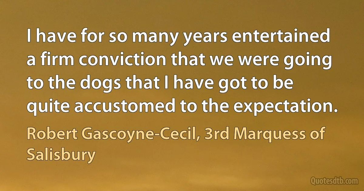 I have for so many years entertained a firm conviction that we were going to the dogs that I have got to be quite accustomed to the expectation. (Robert Gascoyne-Cecil, 3rd Marquess of Salisbury)