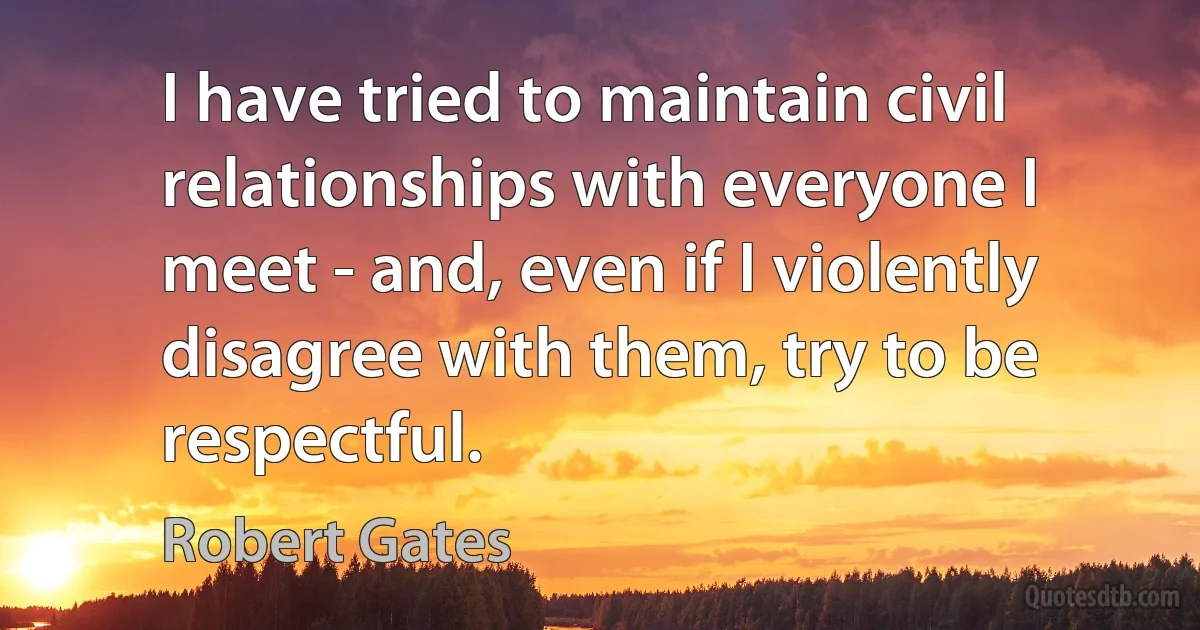 I have tried to maintain civil relationships with everyone I meet - and, even if I violently disagree with them, try to be respectful. (Robert Gates)