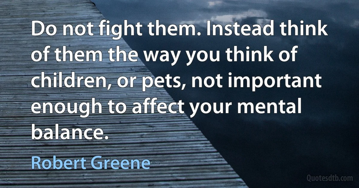 Do not fight them. Instead think of them the way you think of children, or pets, not important enough to affect your mental balance. (Robert Greene)