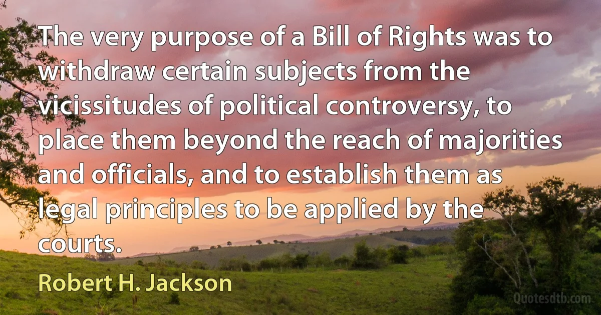 The very purpose of a Bill of Rights was to withdraw certain subjects from the vicissitudes of political controversy, to place them beyond the reach of majorities and officials, and to establish them as legal principles to be applied by the courts. (Robert H. Jackson)