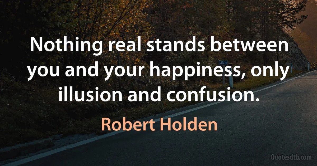 Nothing real stands between you and your happiness, only illusion and confusion. (Robert Holden)