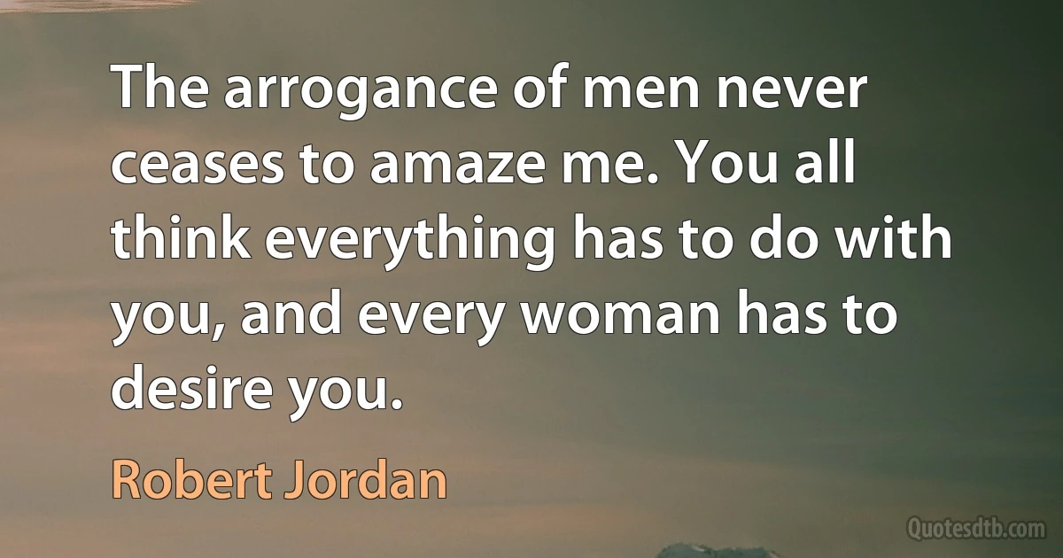 The arrogance of men never ceases to amaze me. You all think everything has to do with you, and every woman has to desire you. (Robert Jordan)