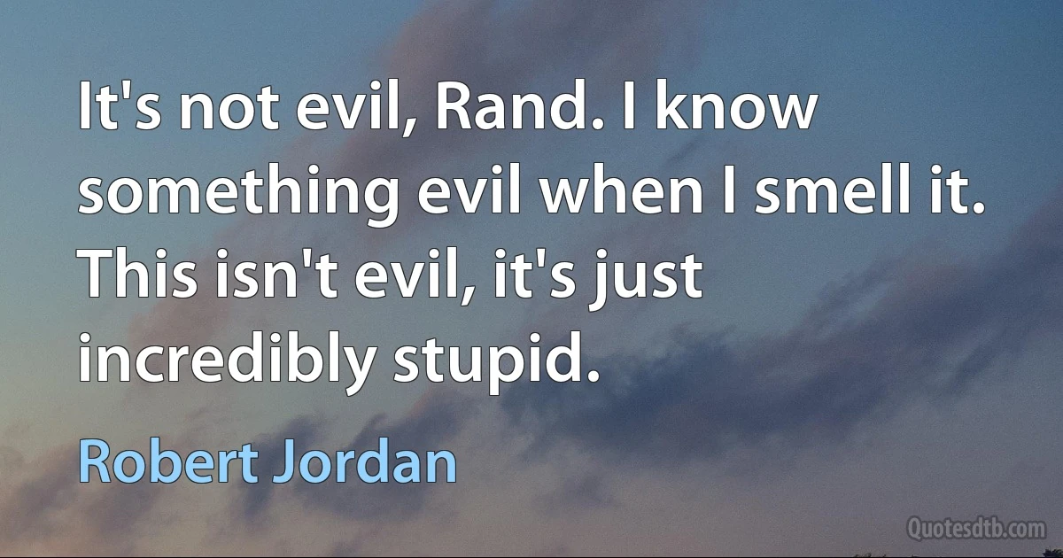 It's not evil, Rand. I know something evil when I smell it. This isn't evil, it's just incredibly stupid. (Robert Jordan)