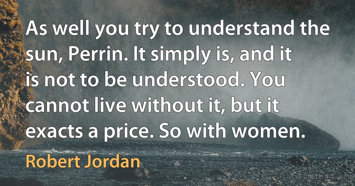 As well you try to understand the sun, Perrin. It simply is, and it is not to be understood. You cannot live without it, but it exacts a price. So with women. (Robert Jordan)