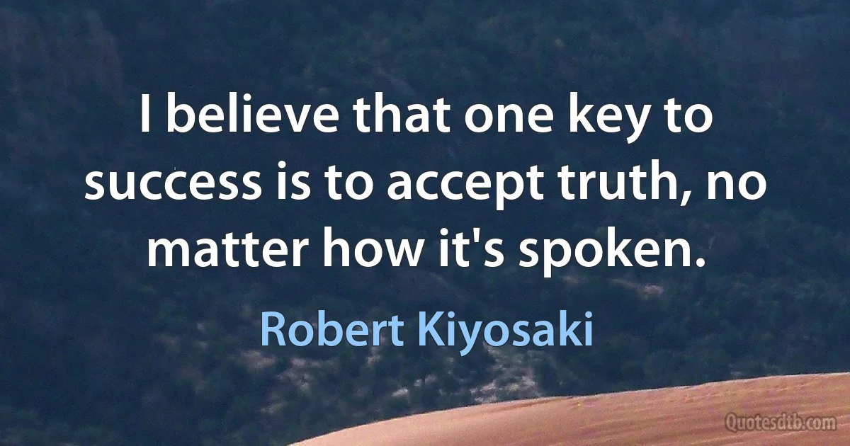 I believe that one key to success is to accept truth, no matter how it's spoken. (Robert Kiyosaki)