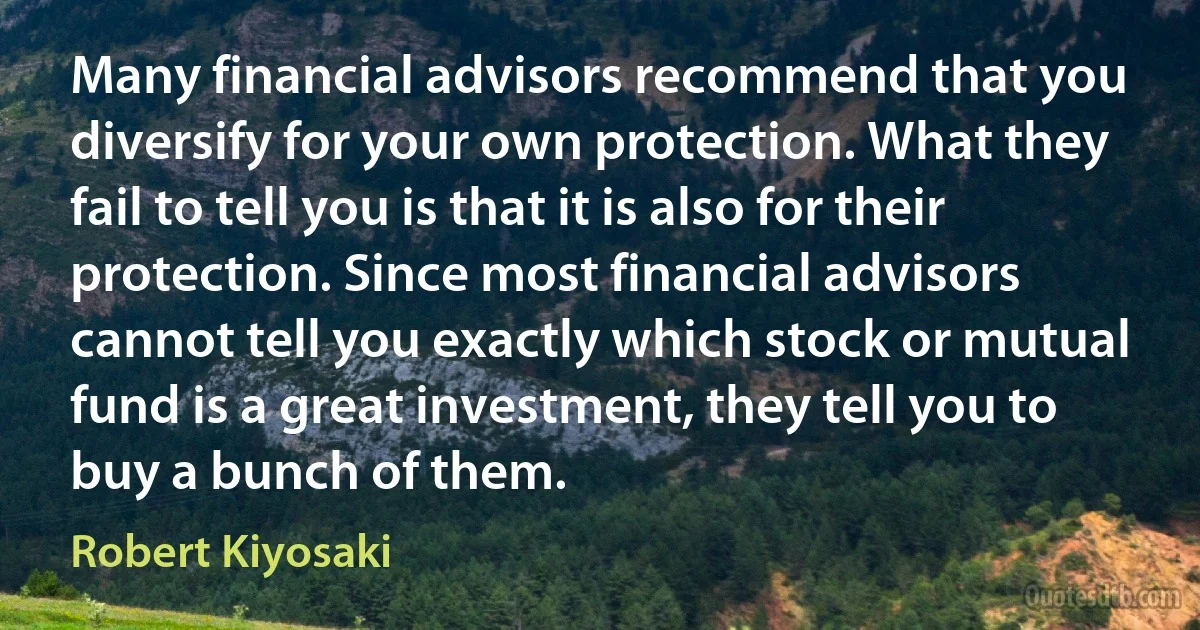 Many financial advisors recommend that you diversify for your own protection. What they fail to tell you is that it is also for their protection. Since most financial advisors cannot tell you exactly which stock or mutual fund is a great investment, they tell you to buy a bunch of them. (Robert Kiyosaki)