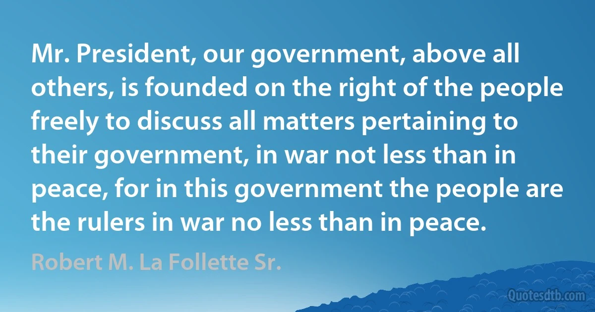 Mr. President, our government, above all others, is founded on the right of the people freely to discuss all matters pertaining to their government, in war not less than in peace, for in this government the people are the rulers in war no less than in peace. (Robert M. La Follette Sr.)